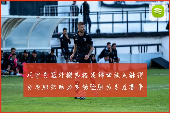 辽宁男篮外援弗格集锦回放关键得分与组织助力多场险胜为季后赛争取主动