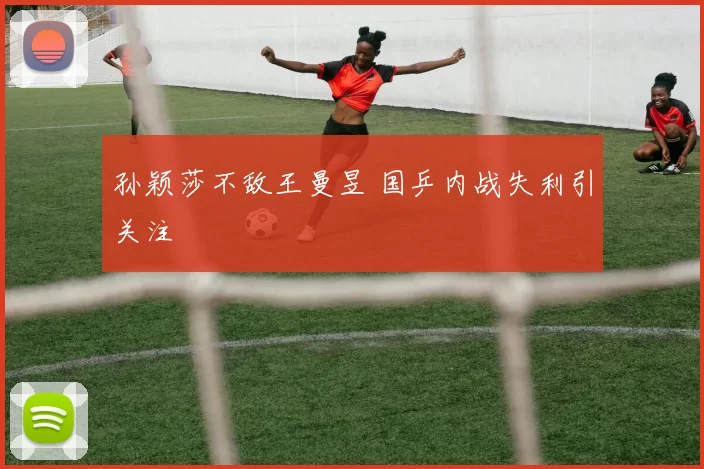 孙颖莎不敌王曼昱 国乒内战失利引关注