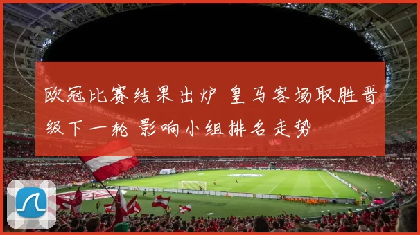 欧冠比赛结果出炉 皇马客场取胜晋级下一轮 影响小组排名走势