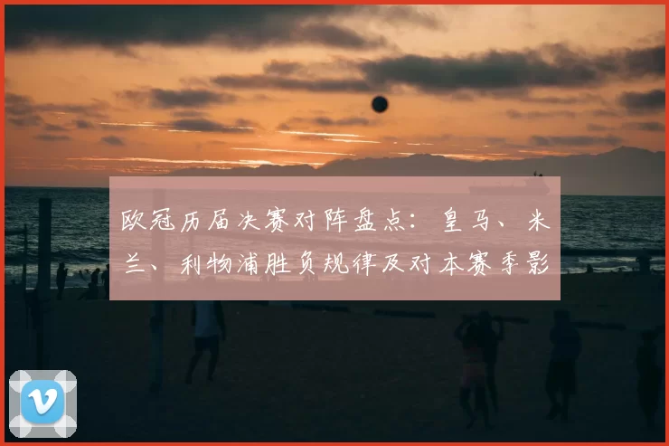 欧冠历届决赛对阵盘点：皇马、米兰、利物浦胜负规律及对本赛季影响