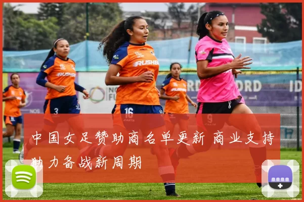 中国女足赞助商名单更新 商业支持助力备战新周期