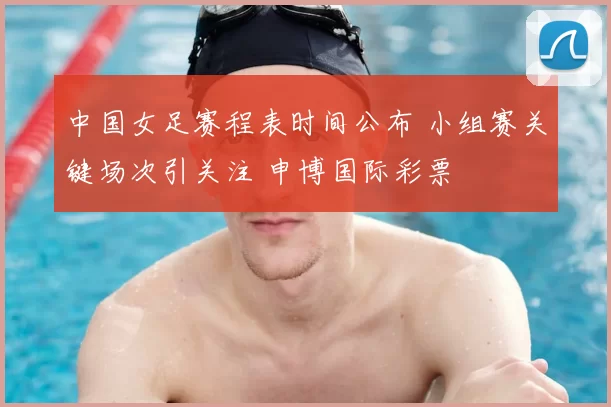 中国女足赛程表时间公布 小组赛关键场次引关注 申博国际彩票
