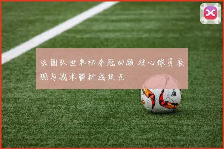 法国队世界杯夺冠回顾 核心球员表现与战术解析成焦点