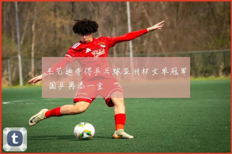 王艺迪夺得乒乓球亚洲杯女单冠军 国乒再添一金