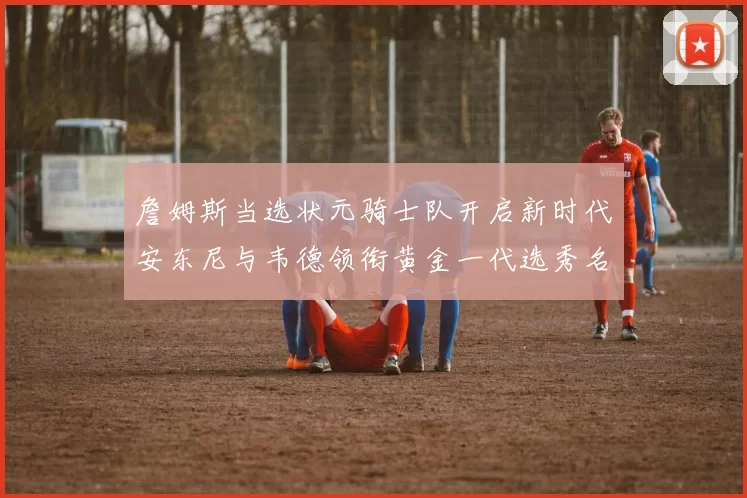 詹姆斯当选状元骑士队开启新时代安东尼与韦德领衔黄金一代选秀名单